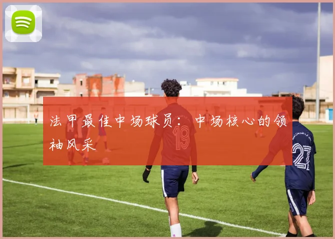 法甲最佳中场球员：中场核心的领袖风采