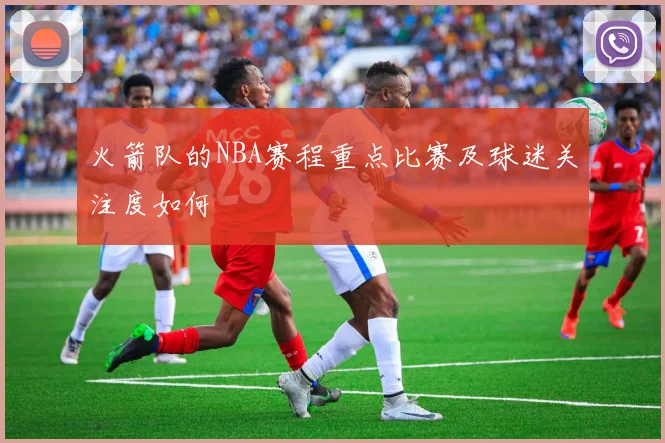 火箭队的NBA赛程重点比赛及球迷关注度如何