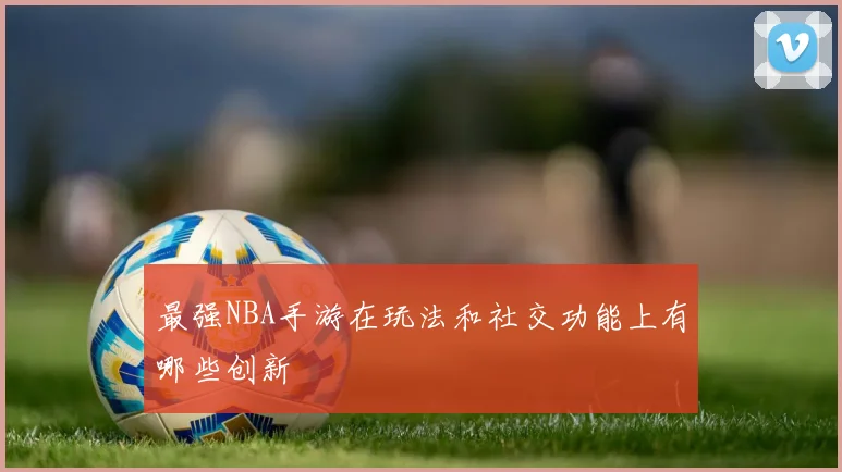 最强NBA手游在玩法和社交功能上有哪些创新