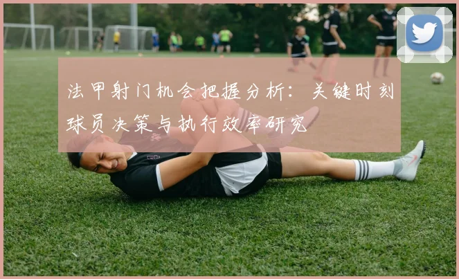 法甲射门机会把握分析：关键时刻球员决策与执行效率研究