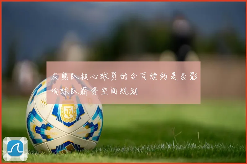 灰熊队核心球员的合同续约是否影响球队薪资空间规划