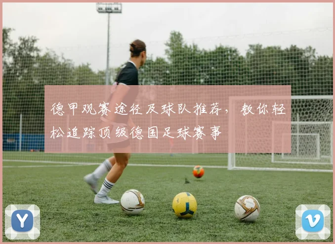 德甲观赛途径及球队推荐，教你轻松追踪顶级德国足球赛事