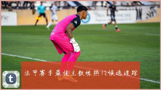 法甲赛季最佳主教练热门候选追踪